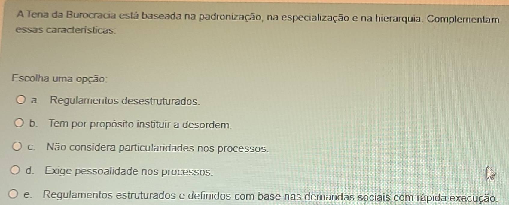 A Tera da Burocracia está baseada na padronização, na especialização e na hierarquia. Complementam
essas caracteristicas:
Escolha uma opção:
a. Regulamentos desestruturados.
b. Tem por propósito instituir a desordem.
c. Não considera particularidades nos processos.
d. Exige pessoalidade nos processos.
e Regulamentos estruturados e definidos com base nas demandas sociais com rápida execução.