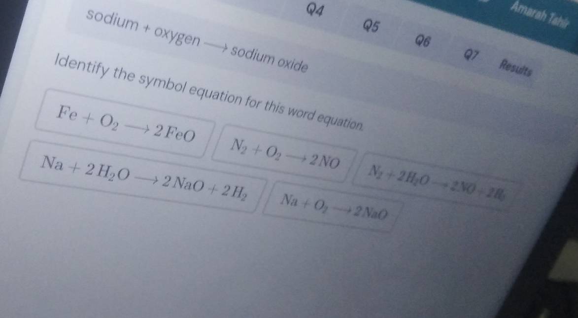 Amarah Tahir
Q5
Q6
sodium + oxygen sodium oxide
Q7 Results
ldentify the symbol equation for this word equation
Fe+O_2to 2FeO
Na+2H_2Oto 2NaO+2H_2 N_2+O_2to 2NO
N_2+2H_2Oto 2NO+2H_3
Na+O_2to 2NaO