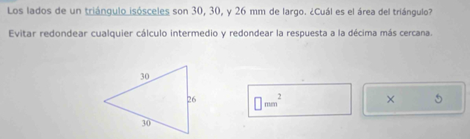 Los lados de un triángulo isósceles son 30, 30, y 26 mm de largo. ¿Cuál es el área del triángulo? 
Evitar redondear cualquier cálculo intermedio y redondear la respuesta a la décima más cercana.
□ mm^2
×