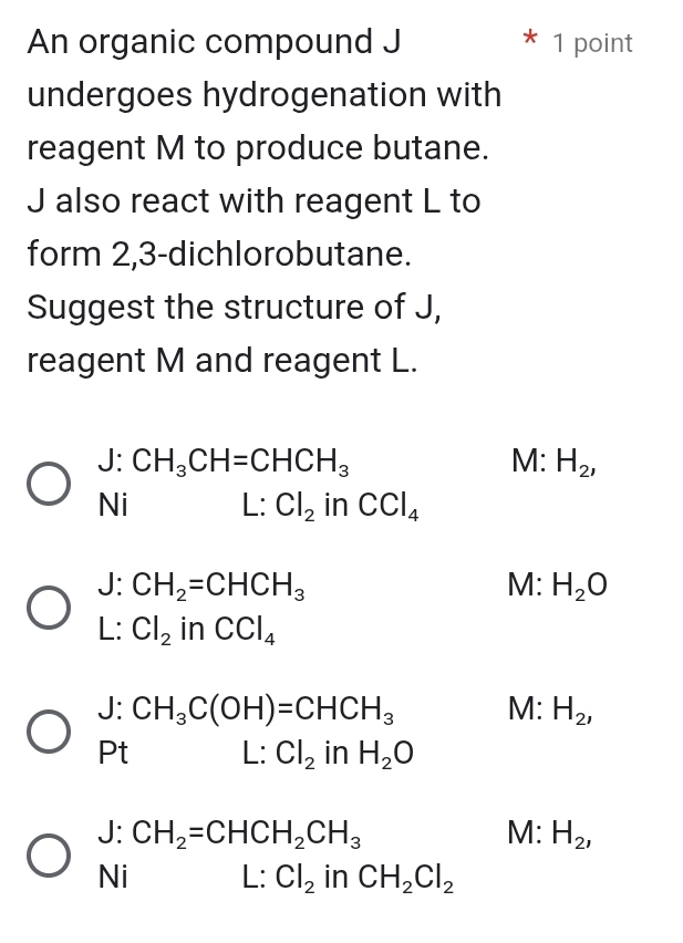 An organic compound J 1 point
undergoes hydrogenation with
reagent M to produce butane.
J also react with reagent L to
form 2, 3 -dichlorobutane.
Suggest the structure of J,
reagent M and reagent L.
|· CH_3CH=CHCH_3
M: H_2, 
Ni L: Cl_2i n CCl_4
J: CH_2=CHCH_3 M: H_2O
L: Cl_2 in CCl_4
J: CH_3C(OH)=CHCH_3 M: H_2, 
Pt L: Cl_2 in H_2O
J:CH_2=CHCH_2CH_3
M: H_2, 
Ni L: Cl_2 in CH_2Cl_2