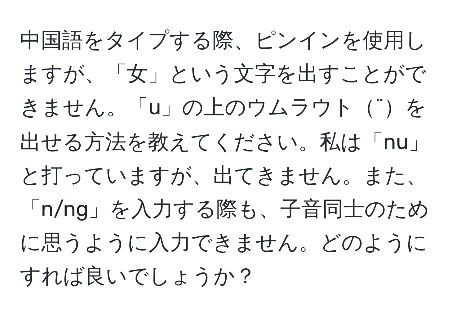 中国語をタイプする際、ピンインを使用しますが、「女」という文字を出すことができません。「u」の上のウムラウト¨を出せる方法を教えてください。私は「nu」と打っていますが、出てきません。また、「n/ng」を入力する際も、子音同士のために思うように入力できません。どのようにすれば良いでしょうか？