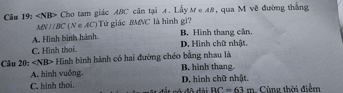 ∠ NB> Cho tam giác ABC cân tại 4. Lây M∈ AB , qua M vẽ đường thắng
MN//BC(N∈ AC) Tứ giác BMNC là hình gì?
A. Hình bình hành.
B. Hình thang cân.
D. Hình chữ nhật.
C. Hình thoi.
Câu 20: ∠ NB> Hình bình hành có hai đường chéo bằng nhau là
B. hình thang.
A. hình vuông.
D. hình chữ nhật.
C. hình thoi.
đết có đô dài BC=63m. Cùng thời điểm