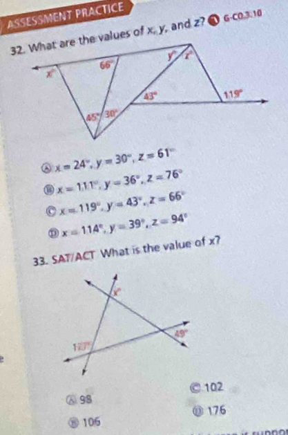 ASSESSMENT PRACTICE
32. What are the values of x, y, and z? ● G-c0.3.10
y° x°
66°
x°
43° 119°
45° 30°
x=24°,y=30°,z=61°
x=111°,y=36°,z=76°
x=119°,y=43°,z=66°
D x=114°,y=39°,z=94°
33. SAT/ACT What is the value of x?
a
Ⓐ 98 102
⑪ 176
⑧ 106