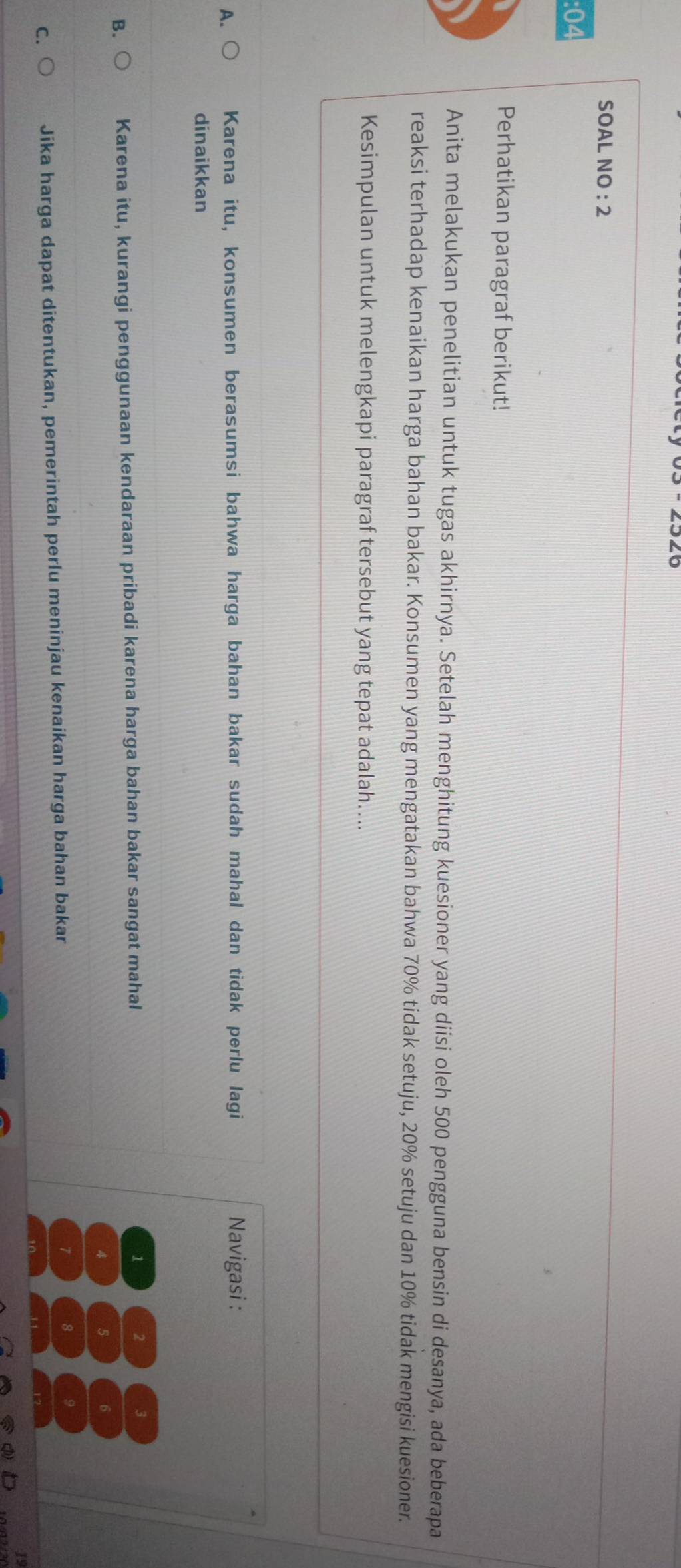 SOAL NO : 2
:04
Perhatikan paragraf berikut!
Anita melakukan penelitian untuk tugas akhirnya. Setelah menghitung kuesioner yang diisi oleh 500 pengguna bensin di desanya, ada beberapa
reaksi terhadap kenaikan harga bahan bakar. Konsumen yang mengatakan bahwa 70% tidak setuju, 20% setuju dan 10% tidak mengisi kuesioner.
Kesimpulan untuk melengkapi paragraf tersebut yang tepat adalah…...
A Karena itu, konsumen berasumsi bahwa harga bahan bakar sudah mahal dan tidak perlu lagi Navigasi :
dinaikkan
B. Karena itu, kurangi penggunaan kendaraan pribadi karena harga bahan bakar sangat mahal 1 2 3
4 5 6
7 8
C. Jika harga dapat ditentukan, pemerintah perlu meninjau kenaikan harga bahan bakar 9
19