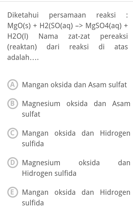 Diketahui persamaan reaksi :
MgO(s)+H2(SO(aq)to MgSO4(aq)+
H2O(l) Nama zat-zat pereaksi
(reaktan) dari reaksi di atas
adalah....
A Mangan oksida dan Asam sulfat
BMagnesium oksida dan Asam
sulfat
Mangan oksida dan Hidrogen
sulfida
D Magnesium oksida dan
Hidrogen sulfida
E Mangan oksida dan Hidrogen
sulfida