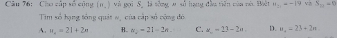 Cho cấp số cộng (u_-) và gọi S_n là tông # số hạng đầu tiên của nó. Biết u_21=-19 và S_22=0
Tim số hạng tổng quát #, của cấp số cộng đó.
A. u_n=21+2n. B. u_2=21-2n. C. u_n=23-2n. D. u_n=23+2n