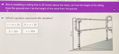 ⑭ Kira is installing a railing that is 35 inches above the ramp. Let h be the height of the railing
from the ground and r be the height of the ramp from the ground.
◀ Which equation represents the situation?
r=h+35 h=r+35
h=35r r=35h