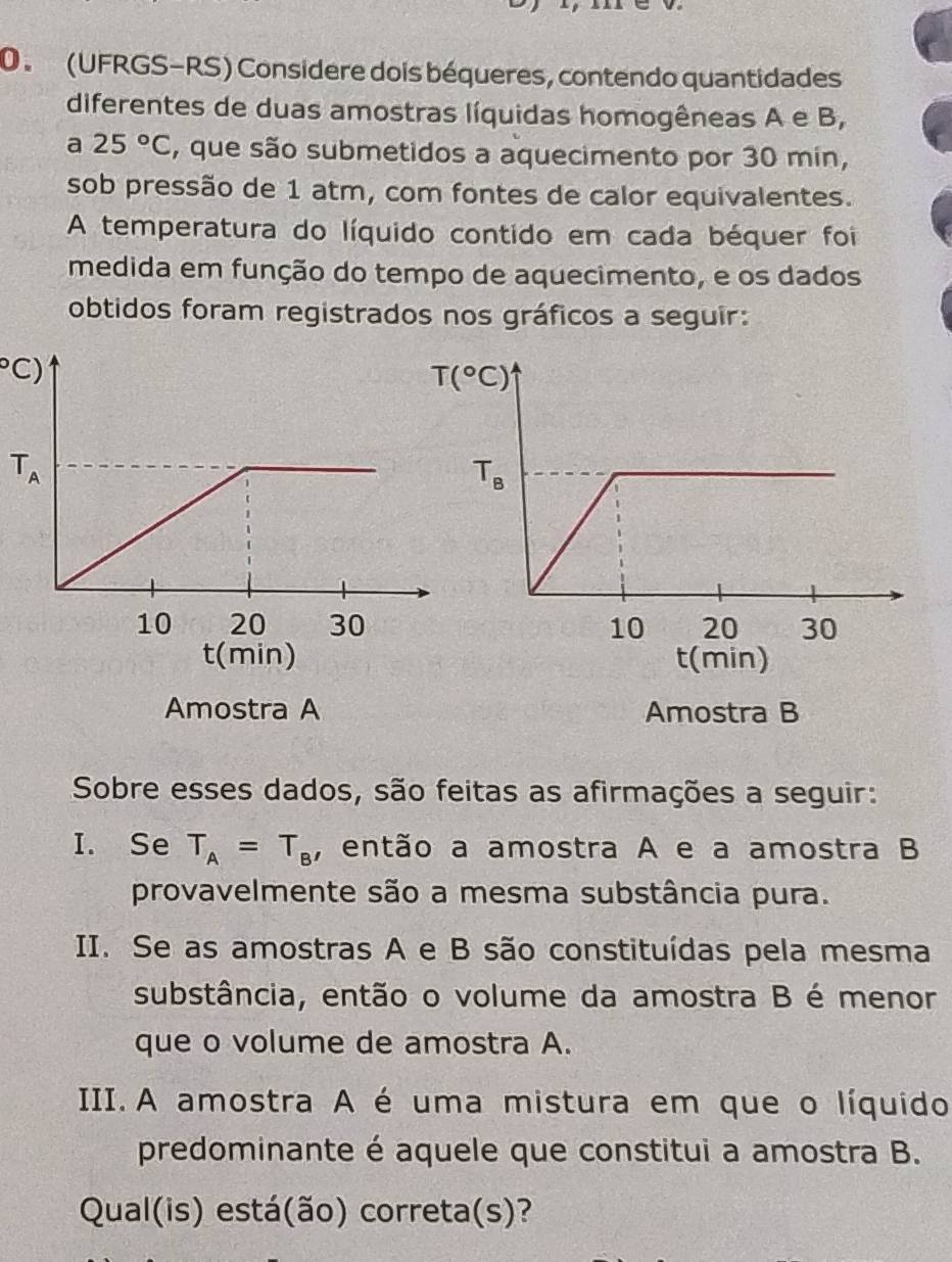 (UFRGS-RS) Considere dois béqueres, contendo quantidades
diferentes de duas amostras líquidas homogêneas A e B,
a 25°C , que são submetidos a aquecimento por 30 min,
sob pressão de 1 atm, com fontes de calor equivalentes.
A temperatura do líquido contido em cada béquer foi
medida em função do tempo de aquecimento, e os dados
obtidos foram registrados nos gráficos a seguir:
C)
T_A
Amostra A Amostra B
Sobre esses dados, são feitas as afirmações a seguir:
I. Se T_A=T_B , então a amostra A e a amostra B
provavelmente são a mesma substância pura.
II. Se as amostras A e B são constituídas pela mesma
substância, então o volume da amostra B é menor
que o volume de amostra A.
III. A amostra A é uma mistura em que o líquido
predominante é aquele que constitui a amostra B.
Qual(is) está(ão) correta(s)?