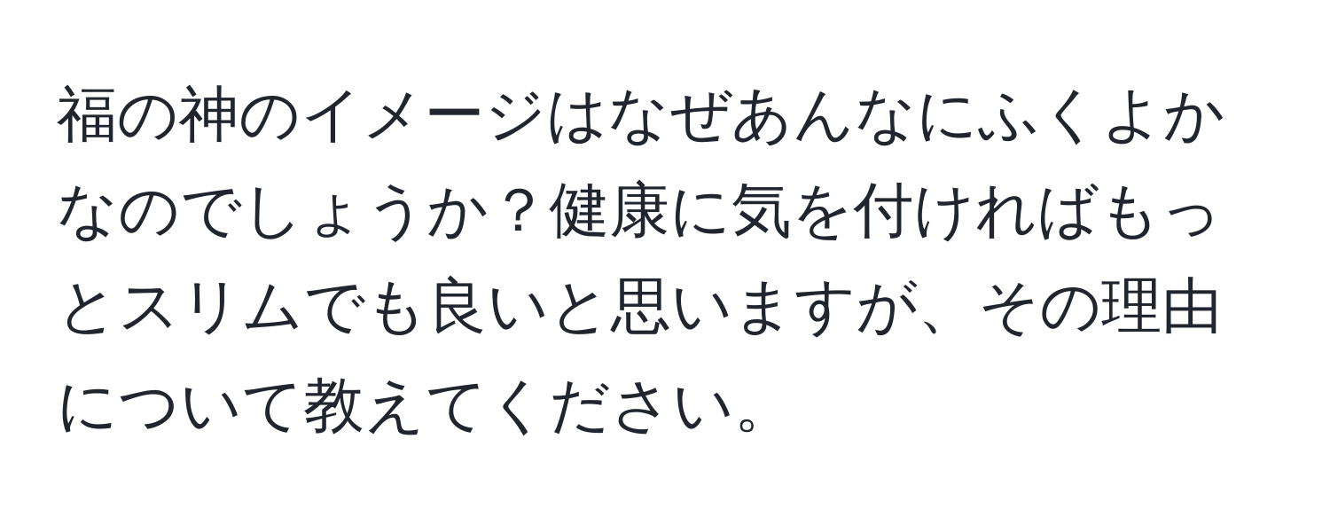 福の神のイメージはなぜあんなにふくよかなのでしょうか？健康に気を付ければもっとスリムでも良いと思いますが、その理由について教えてください。