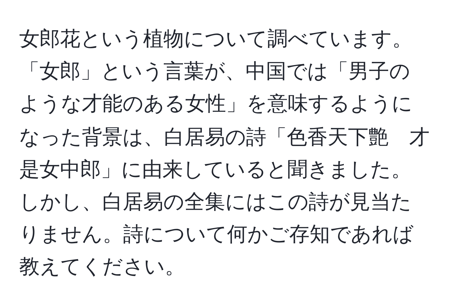 女郎花という植物について調べています。「女郎」という言葉が、中国では「男子のような才能のある女性」を意味するようになった背景は、白居易の詩「色香天下艶　才是女中郎」に由来していると聞きました。しかし、白居易の全集にはこの詩が見当たりません。詩について何かご存知であれば教えてください。