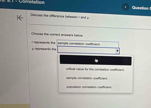 19: 9:1 - Correlation
< Question 5
Discuss the difference between  r and ρ.
Choose the correct answers below.
r represents the sample correlation coefficient.
ρ represents the
critical value for the correlation coefficient.
sample correlation coefficient.
population correlation coefficient.