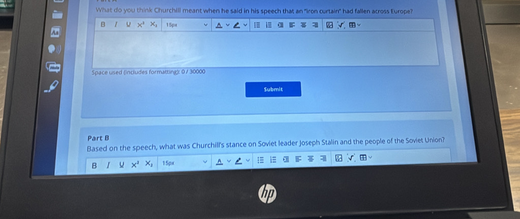 What do you think Churchill meant when he said in his speech that an "iron curtain" had fallen across Europe? 
B I X^3 x_2 15px
Space used (includes formatting): 0 / 30000
Submit 
Part B 
Based on the speech, what was Churchill's stance on Soviet leader Joseph Stalin and the people of the Soviet Union? 
B I u X^2 X_2 15px