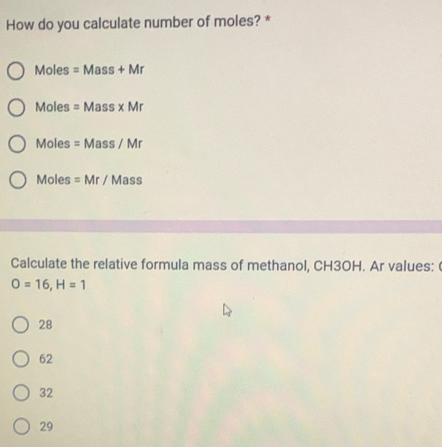 How do you calculate number of moles? *
10 les =Mass+Mr
Moles =Mass* Mr
Moles =Mass/Mr
Moles =Mr/ N 1a S a
Calculate the relative formula mass of methanol, CH3OH. Ar values: (
O=16, H=1
28
62
32
29