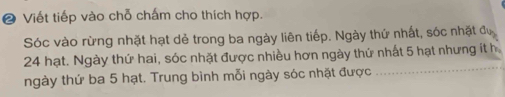 ❷ Viết tiếp vào chỗ chấm cho thích hợp. 
Sóc vào rừng nhặt hạt dẻ trong ba ngày liên tiếp. Ngày thứ nhất, sóc nhật đự 
_
24 hạt. Ngày thứ hai, sóc nhặt được nhiều hơn ngày thứ nhất 5 hạt nhưng ít h 
ngày thứ ba 5 hạt. Trung bình mỗi ngày sóc nhặt được