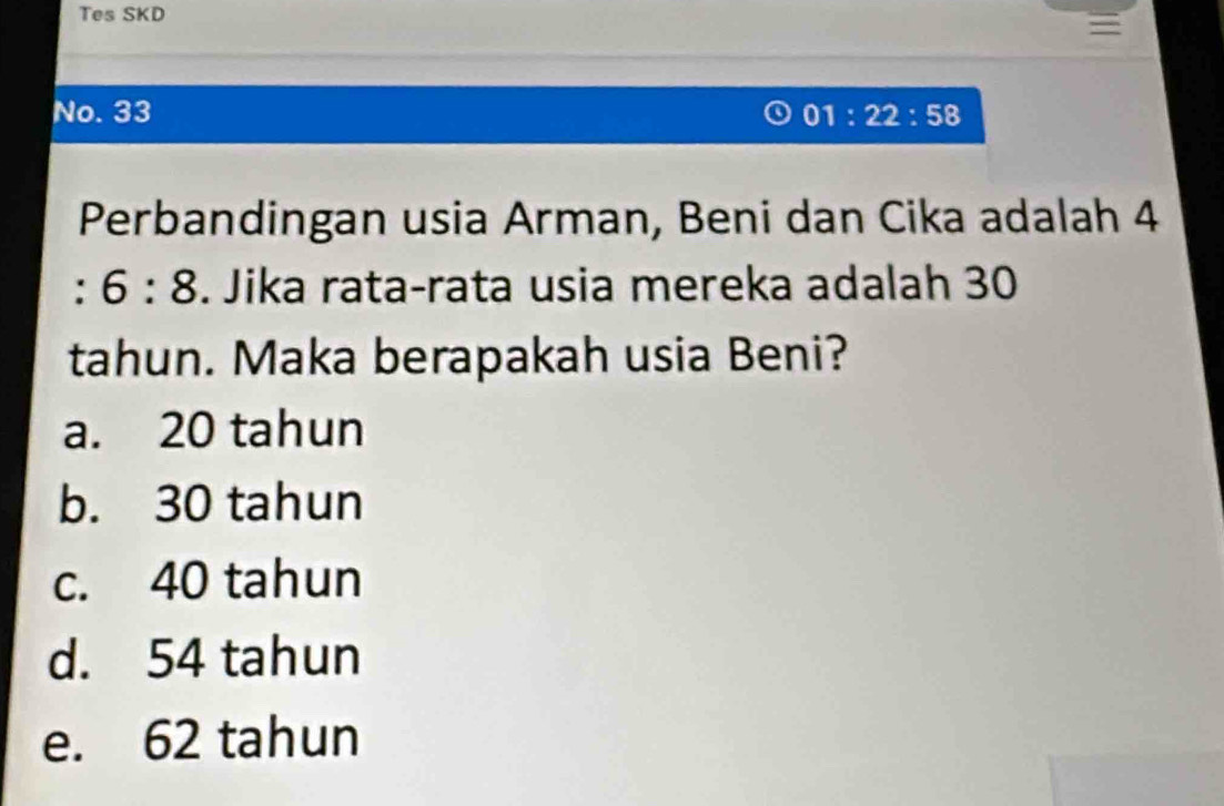 Tes SKD
No. 33 01:22:58 
Perbandingan usia Arman, Beni dan Cika adalah 4
: 6:8. Jika rata-rata usia mereka adalah 30
tahun. Maka berapakah usia Beni?
a. 20 tahun
b. 30 tahun
c. 40 tahun
d. 54 tahun
e. 62 tahun