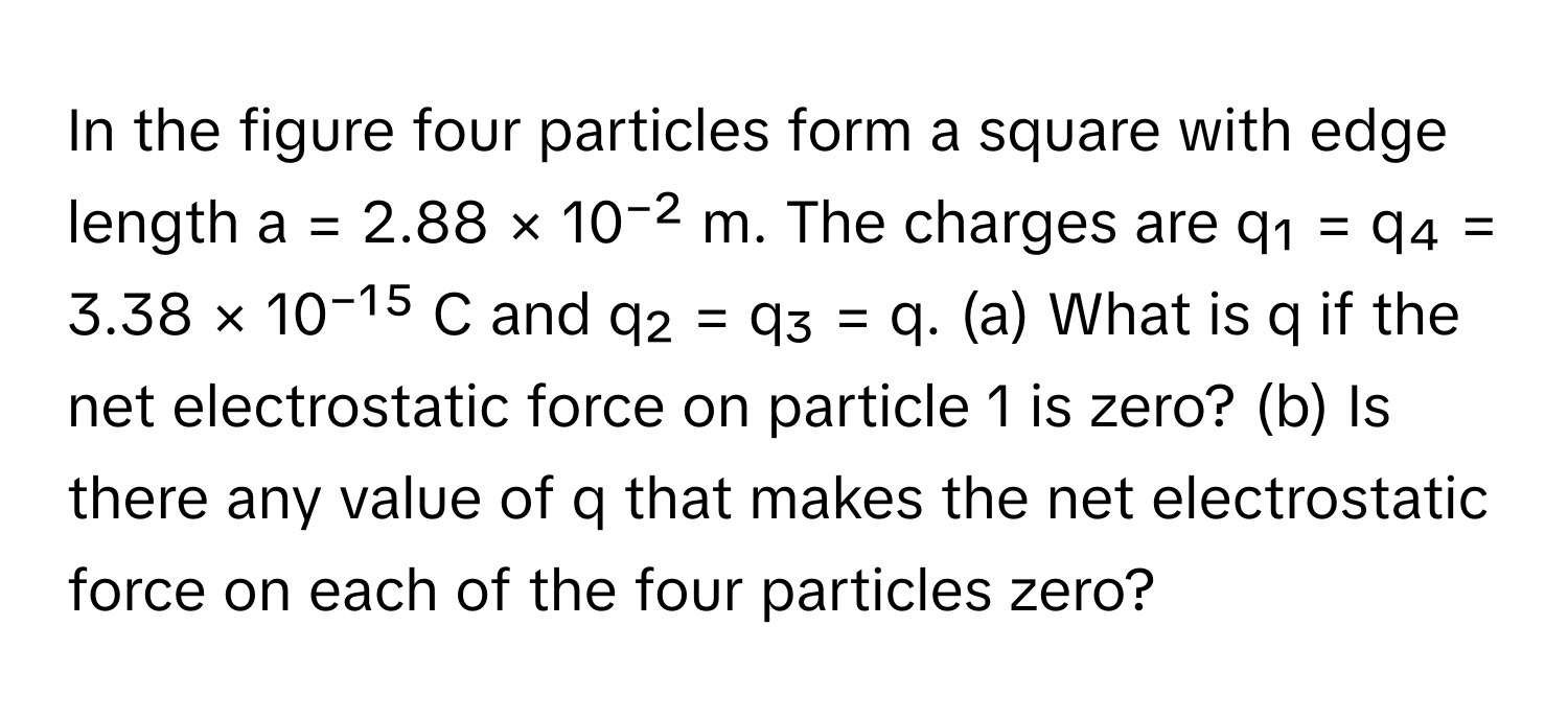 In the figure four particles form a square with edge length a = 2.88 × 10⁻² m. The charges are q₁ = q₄ = 3.38 × 10⁻¹⁵ C and q₂ = q₃ = q. (a) What is q if the net electrostatic force on particle 1 is zero? (b) Is there any value of q that makes the net electrostatic force on each of the four particles zero?