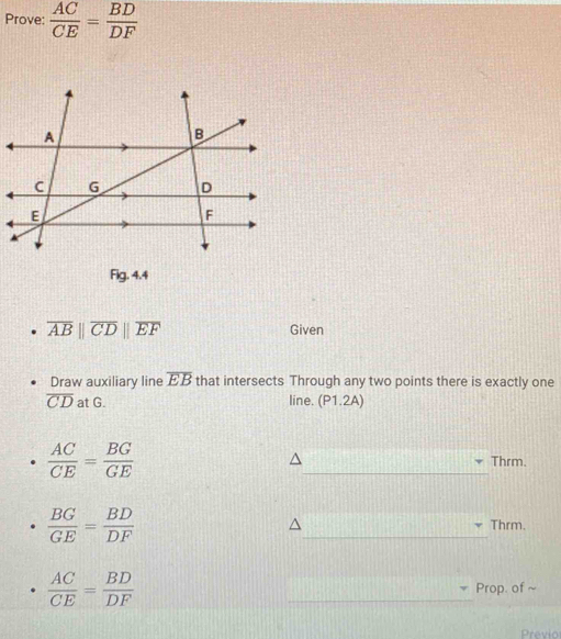 Prove:  AC/CE = BD/DF 
Fig. 4.4
overline AB||overline CD||overline EF Given 
Draw auxiliary line overline EB that intersects Through any two points there is exactly one
overline CD at G. line. (P1.2A)
 AC/CE = BG/GE  _Thrm.
 BG/GE = BD/DF  _Thrm.
 AC/CE = BD/DF 
_ 
Prop. of ~