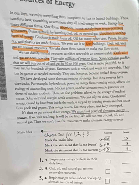 unces of Energy
In our lives, we enjoy everything from compuners to cars to heated buildings. These
comforts have something in common: they all need eneoty to work. Enetgy has
many different forms. One form, dettricies, comes mostly from steam powered
Bonsratony Steam is enade by burning coal, ou, or naveral gas. Gasoling is another
form of eneege. Gasoline is made from oif. Oil has many other uses. Paints, fertilir
ers, and plastics are made from it. We even use it to heat buildings. Coal, oil, and
gas are natural rescurces. We rake them from nature to make our lives easier,
We can classity natural resources as either renewable or nonrenewable soal olla
and gas are nontenewable. They take millions of years to form. Some scientists predict
that we will run out of oill and gas in 50 to 100 years. Coal is more plentiful. So it
may last for hundreds of years. Resources such as wood and water are renewable. They
can be grown or recycled naturally. They can, however, become limited from overuse.
We have developed some alternate sources of energy. But these sources have
drawbacks. For example, hydroelectric power, or energy from running water, affects the
ecology of surrounding areas. Nuclear power, another alternate source, presents the
threat of nuclear accidents. There are also problems related to the storage of nuclear
wastes. Solar and wind energies aren't consistent. We can't rely on them. Geothermal
energy, caused by heat from inside the earth, is tapped by drawing steam and hot water
from pools and geysers. This energy source, like most others, isn't fully developed.
It's time to get serious about energy. We must find practical alternate energy
sources. If we wait too long, it will be too late. We will run out of coal, oil, and
natural gas. Then we won't have the resources to make alternate energy sources.
Main Idea Answer Score
Mark the main idea
ato M frac 1 S
Mark the statement that is too broad bto B 5
Mark the statement that is too narrow c-7 N 5
People enjoy many comforts in their
daily lives.
□
_
Coal, oil, and natural gas are non
re-newable resources.
□
_
▲ People must get serious about developing
alternate sources of energy.
□
_