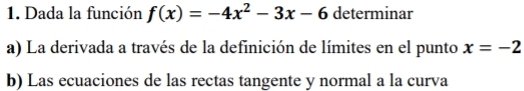 Dada la función f(x)=-4x^2-3x-6 determinar
a) La derivada a través de la definición de límites en el punto x=-2
b) Las ecuaciones de las rectas tangente y normal a la curva