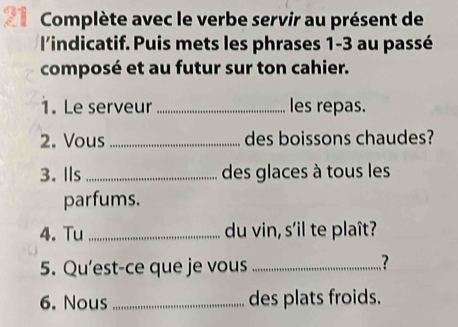 Complète avec le verbe servir au présent de 
l'indicatif. Puis mets les phrases 1-3 au passé 
composé et au futur sur ton cahier. 
1. Le serveur _les repas. 
2. Vous _des boissons chaudes? 
3.Ils _des glaces à tous les 
parfums. 
4. Tu _du vin, s'il te plaît? 
5. Qu'est-ce que je vous_ 
.? 
6. Nous_ des plats froids.