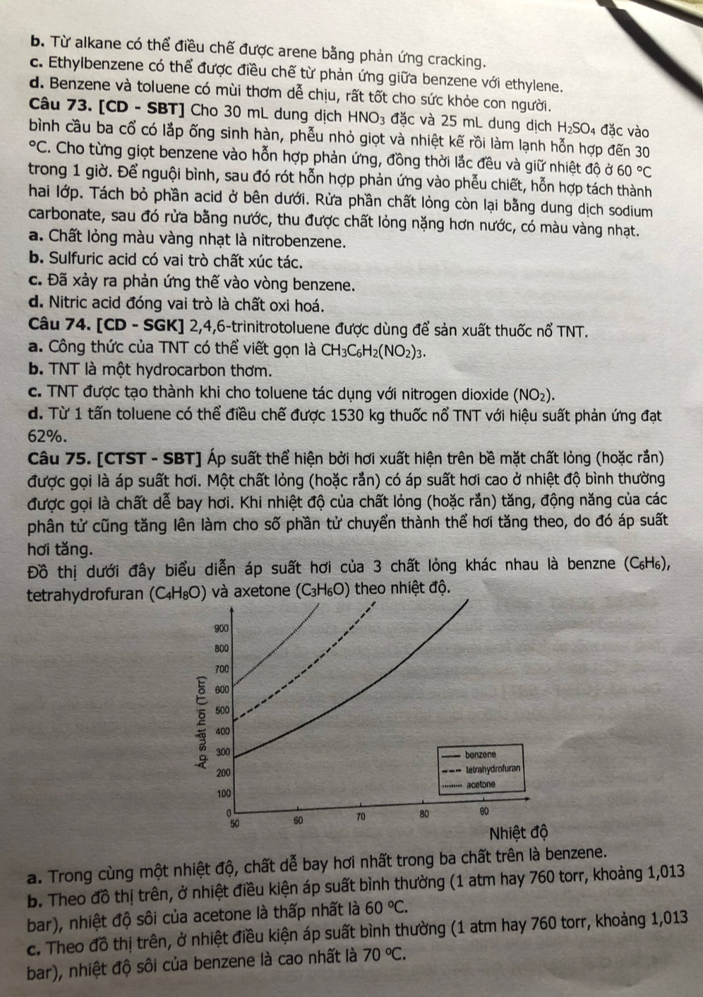 b. Từ alkane có thể điều chế được arene bằng phản ứng cracking.
c. Ethylbenzene có thể được điều chế từ phản ứng giữa benzene với ethylene.
d. Benzene và toluene có mùi thơm dễ chịu, rất tốt cho sức khỏe con người.
Câu 73. [CD - SBT] Cho 30 mL dung dịch HNO_3 đặc và 25 mL dung dịch H_2SO_4 đặc vào
bình cầu ba cổ có lắp ống sinh hàn, phễu nhỏ giọt và nhiệt kế rồi làm lạnh hỗn hợp đến 30°C. Cho từng giọt benzene vào hỗn hợp phản ứng, đồng thời lắc đều và giữ nhiệt độ ở 60°C
trong 1 giờ. Để nguội bình, sau đó rót hỗn hợp phản ứng vào phẫu chiết, hỗn hợp tách thành
hai lớp. Tách bỏ phần acid ở bên dưới. Rửa phần chất lỏng còn lại bằng dung dịch sodium
carbonate, sau đó rửa bằng nước, thu được chất lỏng nặng hơn nước, có màu vàng nhạt.
a. Chất lỏng màu vàng nhạt là nitrobenzene.
b. Sulfuric acid có vai trò chất xúc tác.
c. Đã xảy ra phản ứng thế vào vòng benzene.
d. Nitric acid đóng vai trò là chất oxi hoá.
Câu 74. [CD - SGK] 2,4,6-trinitrotoluene được dùng để sản xuất thuốc nổ TNT.
a. Công thức của TNT có thể viết gọn là CH_3C_6H_2(NO_2)_3.
b. TNT là một hydrocarbon thơm.
c. TNT được tạo thành khi cho toluene tác dụng với nitrogen dioxide (NO_2).
d. Từ 1 tấn toluene có thể điều chế được 1530 kg thuốc nổ TNT với hiệu suất phản ứng đạt
62%.
Câu 75. [CTST - SBT] Áp suất thể hiện bởi hơi xuất hiện trên bề mặt chất lỏng (hoặc rắn)
được gọi là áp suất hơi. Một chất lỏng (hoặc rắn) có áp suất hơi cao ở nhiệt độ bình thường
được gọi là chất dễ bay hơi. Khi nhiệt độ của chất lỏng (hoặc rắn) tăng, động năng của các
phân tử cũng tăng lên làm cho số phần tử chuyển thành thể hơi tăng theo, do đó áp suất
hơi tǎng.
Đồ thị dưới đây biểu diễn áp suất hơi của 3 chất lỏng khác nhau là benzne (C₆H₆),
tetrahydrofuran  và axetone (C_3H_6O) theo nhiệt độ.
a. Trong cùng một nhiệt độ, chất dễ bay hơi nhất trong ba chất trên là benzene.
b. Theo đồ thị trên, ở nhiệt điều kiện áp suất bình thường (1 atm hay 760 torr, khoảng 1,013
bar), nhiệt độ sôi của acetone là thấp nhất là 60°C.
c. Theo đồ thị trên, ở nhiệt điều kiện áp suất bình thường (1 atm hay 760 torr, khoảng 1,013
bar), nhiệt độ sôi của benzene là cao nhất là 70°C.