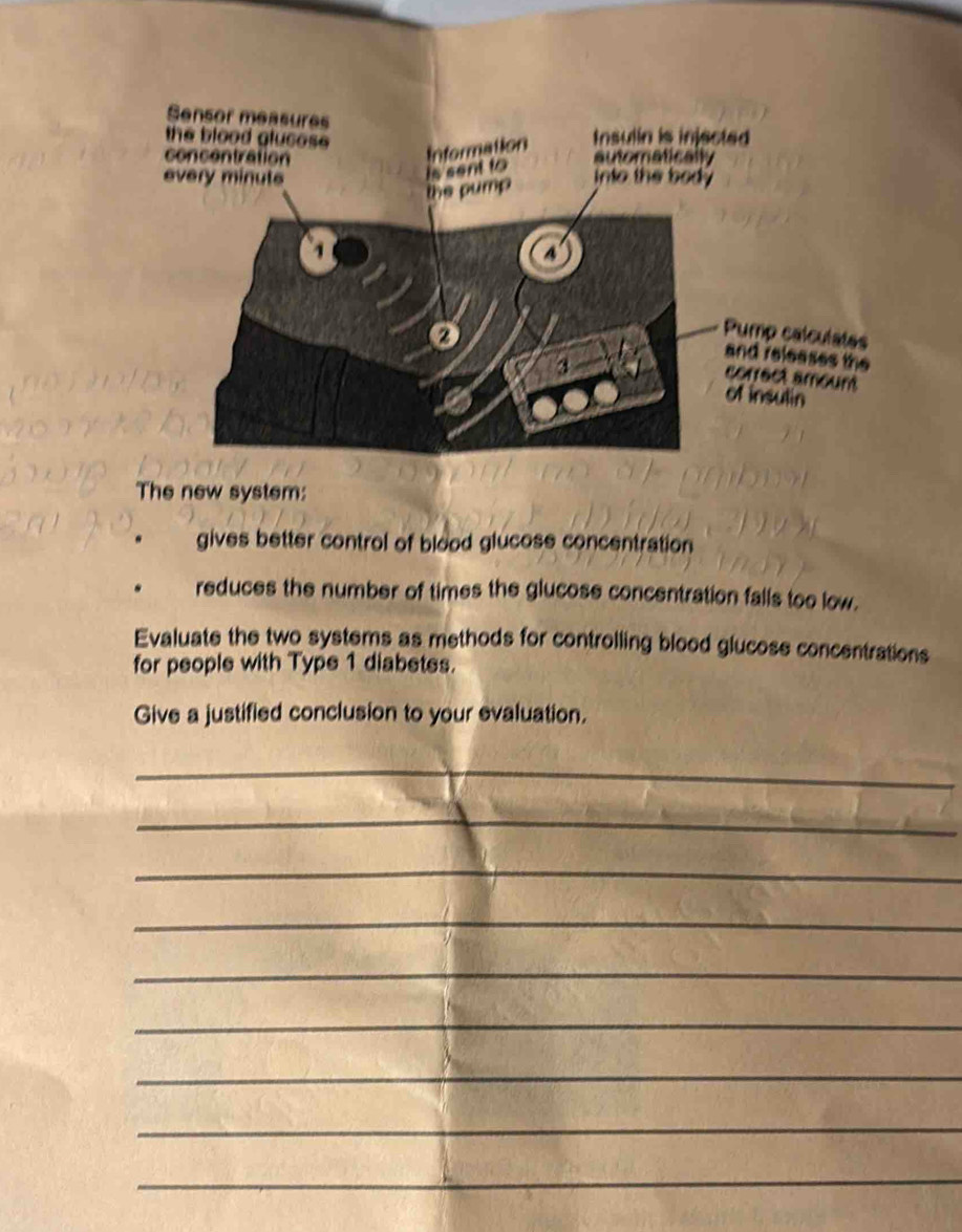 calculates 
eleases the 
ct amount 
sulin 
The new system: 
. gives better control of blood glucose concentration 
reduces the number of times the glucose concentration falls too low. 
Evaluate the two systems as methods for controlling blood glucose concentrations 
for people with Type 1 diabetes. 
Give a justified conclusion to your evaluation. 
_ 
_ 
_ 
_ 
_ 
_ 
_ 
_ 
_