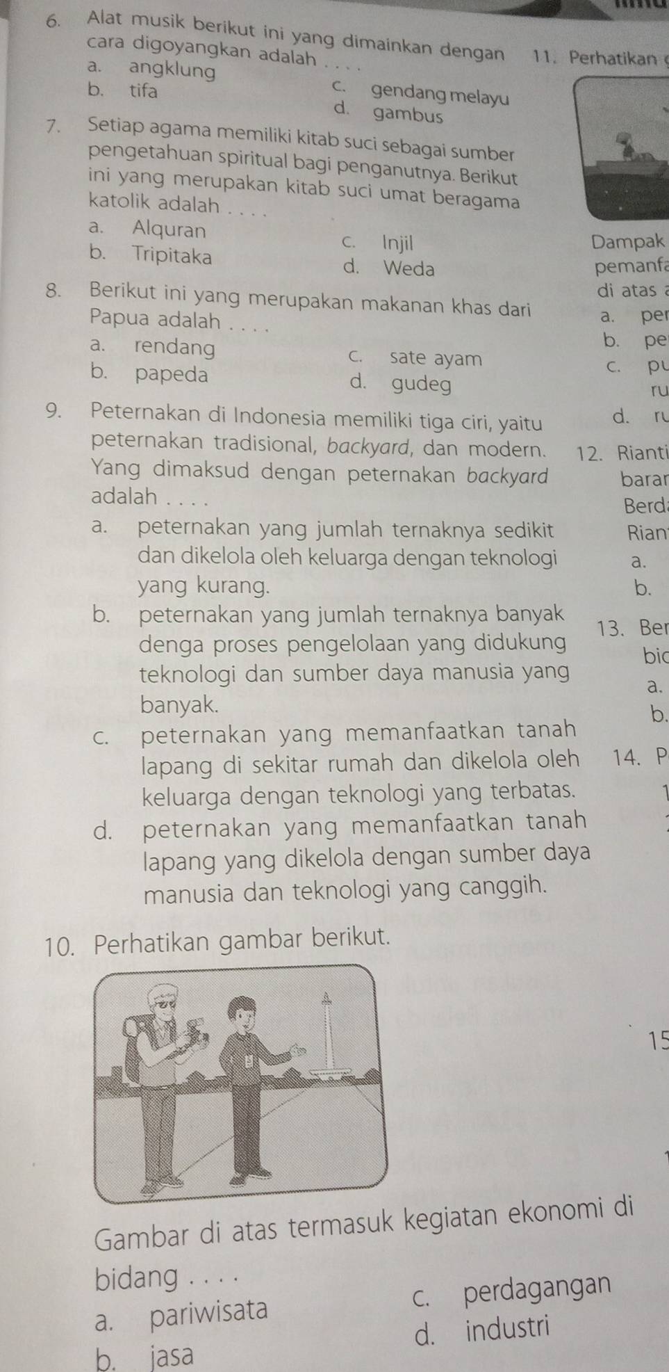 Alat musik berikut ini yang dimainkan dengan 11. Perhatikan
cara digoyangkan adalah
a. angklung c. gendang melayu
b. tifa d. gambus
7. Setiap agama memiliki kitab suci sebagai sumber
pengetahuan spiritual bagi penganutnya. Berikut
ini yang merupakan kitab suci umat beragama
katolik adalah
a. Alquran c. Injil
Dampak
b. Tripitaka d. Weda
pemanfa
di atas 
8. Berikut ini yang merupakan makanan khas dari a. per
Papua adalah . . . .
b. pe
a. rendang c. sate ayam
c. p
b. papeda d. gudeg
ru
9. Peternakan di Indonesia memiliki tiga ciri, yaitu d. r
peternakan tradisional, backyard, dan modern. 12. Rianti
Yang dimaksud dengan peternakan backyard barar
adalah ....
Berd
a. peternakan yang jumlah ternaknya sedikit Rian
dan dikelola oleh keluarga dengan teknologi a.
yang kurang. b.
b. peternakan yang jumlah ternaknya banyak 13. Ber
denga proses pengelolaan yang didukung
bi
teknologi dan sumber daya manusia yang
a.
banyak.
b.
c. peternakan yang memanfaatkan tanah
lapang di sekitar rumah dan dikelola oleh 14. P
keluarga dengan teknologi yang terbatas.
d. peternakan yang memanfaatkan tanah
lapang yang dikelola dengan sumber daya
manusia dan teknologi yang canggih.
10. Perhatikan gambar berikut.
15
Gambar di atas termasuk kegiatan ekonomi di
bidang . . . .
a. pariwisata c. perdagangan
b. jasa d. industri