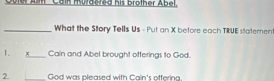 Outer Alm ' Cain murdered his brother Abel. 
_What the Story Tells Us - Put an X before each TRUE statement 
1. x _ Cain and Abel brought offerings to God. 
2. _God was pleased with Cain's offering.