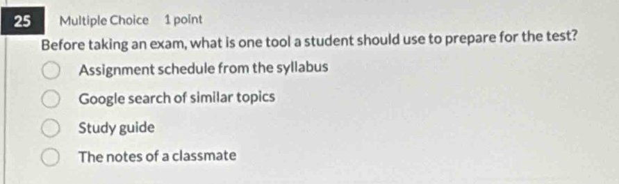 Before taking an exam, what is one tool a student should use to prepare for the test?
Assignment schedule from the syllabus
Google search of similar topics
Study guide
The notes of a classmate