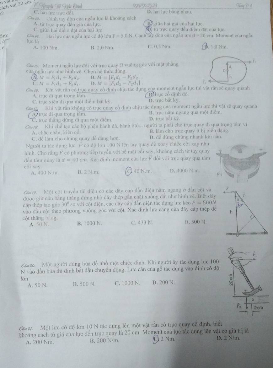 cách vai 30 cm.
Ngvuçễo Tế Kihi Duch 0907922528 Tăng 3/ 4
r? C. hai lực trực đổi. D. hai lực băng nhau.
C 2. Cánh tay đôn của ngẫu lực là khoảng cách
A. từ trục quay đến giá của lực. B giữa hai giả của hai lực
C. giữa hai điểm đặt của hai lực O) từ trục quay đến điểm đặt của lực
5m: Că M. Hai lực của ngẫu lực có độ lớn F=5.0N. Cánh lây đòn của ngẫu lực d=20cm 1. Moment của ngẫu
d — lực là
r A. 100 Nm. B. 2.0 Nm. C. 0,5 Nm. B. 1.0 Nm.
Ca5. Moment ngẫu lực đổi với trục quay O vuông góc với mặt phẳng
1
của ngẫu lực như hình vẽ. Chọn hệ thức đủng.
a M=F_1d_1+F_2d_2. B. M=|F_1d_1-F_2d_2|.
C. M=F_1d_2+F_2d_1. D. M=|F_1d_2-F_2d_1|.
Ca 16. Khi vật rắn có trục quay cổ định chịu tác dụng của moment ngẫu lực thì vật rắn sẽ quay quanh
A. trục đi qua trọng tâm B trục cổ định đó.
C. trục xiên đi qua một điểm bắt kỳ. D. trục bắt kỳ.
C  Khi vật rắn không có trục quay cổ định chịu tác dụng của moment ngẫu lực thi vật sẽ quay quanh
A trục đi qua trọng tâm. B. trục nằm ngang qua một điểm.
C. trục thắng đứng đi qua một điểm. D. trục bắt kỳ.
Cag. Khi chể tạo các bộ phận bánh đà, bánh ôtô... người ta phải cho trục quay đi qua trọng tâm vì
A. chắc chắn, kiên cổ. B. làm cho trục quay ít bị biển đạng.
C. đề làm cho chúng quay dễ dàng hơn. D. đề đừng chủng nhanh khi cần.
Người ta tác dụng lực F có độ lớn 100 N lên tay quay để xoay chiếc cối xay như
hình. Cho rằng  F có phương tiếp tuyến với bề mặt cối xay, khoảng cách từ tay quay
đến tâm quay là d=40cm a. Xác định moment của lực F đổi với trục quay qua tâm
cối xay.
A. 400 N.m. B. 2 N.m. Q 40 N.m. D. 4000 N.m.
Ca 19. Một cột truyền tải điện có các dây cáp dẫn điện nằm ngang ở đầu cột và
được giữ cần bằng thắng đứng nhờ dây thép gẫn chặt xuống đất như hình về. Biết dây
cáp thép tạo góc 30° so với cột điện, các dây cáp dẫn điện tác dụng lực kéo F=500N
vào đầu cột theo phương vuông góc với cột. Xác định lực căng của dãy cáp thép đề
cột thǎng bāng,
A. 50 N. B. 1000 N. C. 433 N. D. 500 N.
vector F_1
Cazo. Một người dùng búa để nhổ một chiếc đinh. Khi người ấy tác dụng lực 100
N vào đầu búa thì đinh bắt đầu chuyền động. Lực cản của gỗ tác dụng vào đỉnh có độ
lớn
A. 50 N. B. 500 N. C. 1000 N. D. 200 N. 3
。
overline F_2 2cm
Cz.  Một lực có độ lớn 10 N tác dụng lên một vật rắn có trục quay cổ định, biết
khoảng cách từ giá của lực đến trục quay là 20 cm. Moment của lực tác dụng lên vật có giá trị là
A. 200 Nm. B. 200 N/m. C 2 Nm. D. 2 N/m.