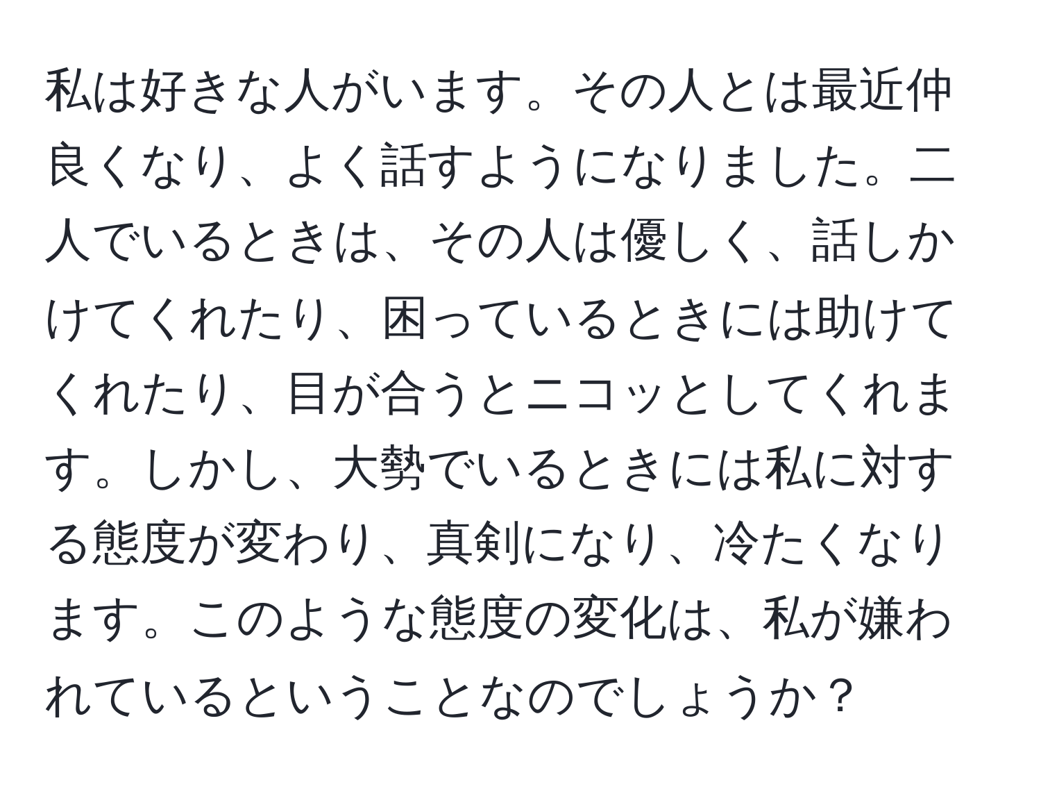 私は好きな人がいます。その人とは最近仲良くなり、よく話すようになりました。二人でいるときは、その人は優しく、話しかけてくれたり、困っているときには助けてくれたり、目が合うとニコッとしてくれます。しかし、大勢でいるときには私に対する態度が変わり、真剣になり、冷たくなります。このような態度の変化は、私が嫌われているということなのでしょうか？