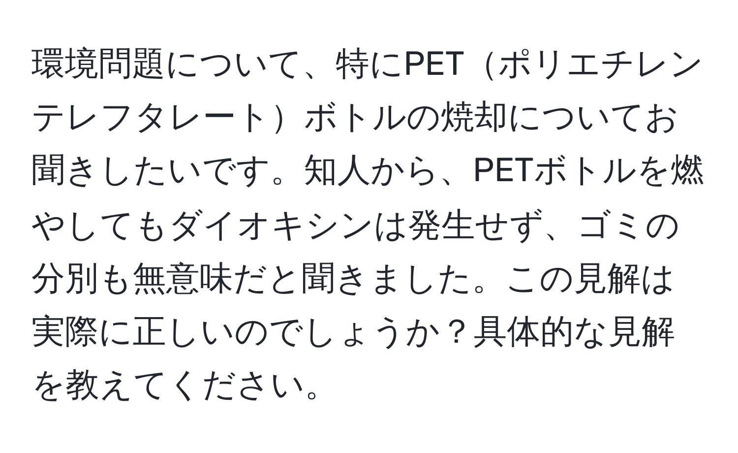 環境問題について、特にPETポリエチレンテレフタレートボトルの焼却についてお聞きしたいです。知人から、PETボトルを燃やしてもダイオキシンは発生せず、ゴミの分別も無意味だと聞きました。この見解は実際に正しいのでしょうか？具体的な見解を教えてください。