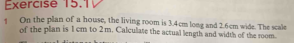 On the plan of a house, the living room is 3.4cm long and 2.6cm wide. The scale 
of the plan is 1 cm to 2m. Calculate the actual length and width of the room.