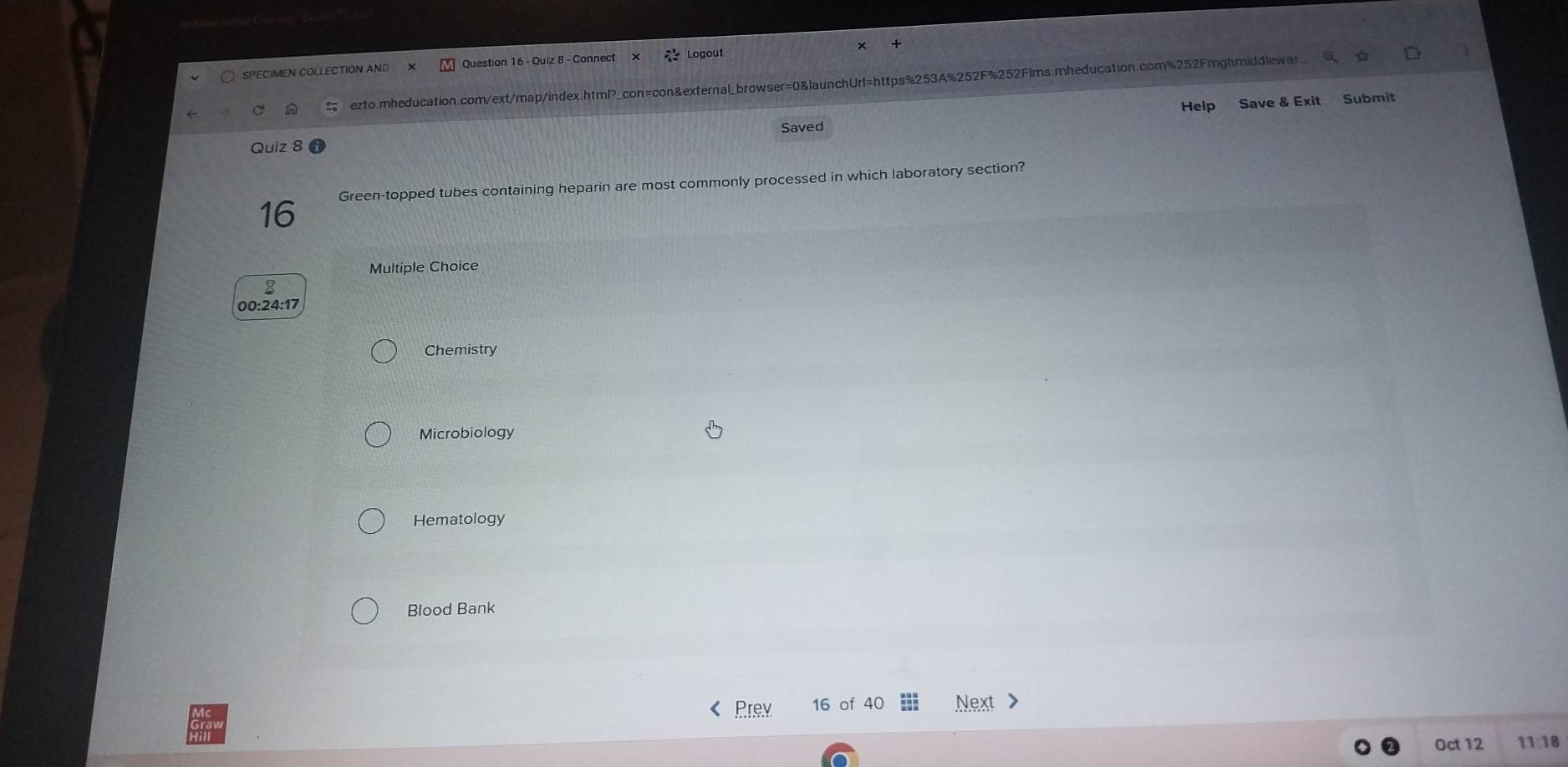 SPECIMEN COLLECTION AND Question iz 8 - Connect Logout 
ezto.mheducation.com/ext/map/index.html?_con=con&external_browser=0&launchUrl=https%253A%252F%252Flms.mheducation.com%252Fmghmiddlewar. 
Saved Help Save & Exit Submit 
Quiz 8 
16 Green-topped tubes containing heparin are most commonly processed in which laboratory section? 
Multiple Choice 
8 
00:24:17 
Chemistry 
Microbiology 
Hematology 
Blood Bank 
Prey 16 of 40 Next 
Oct 12 11:18