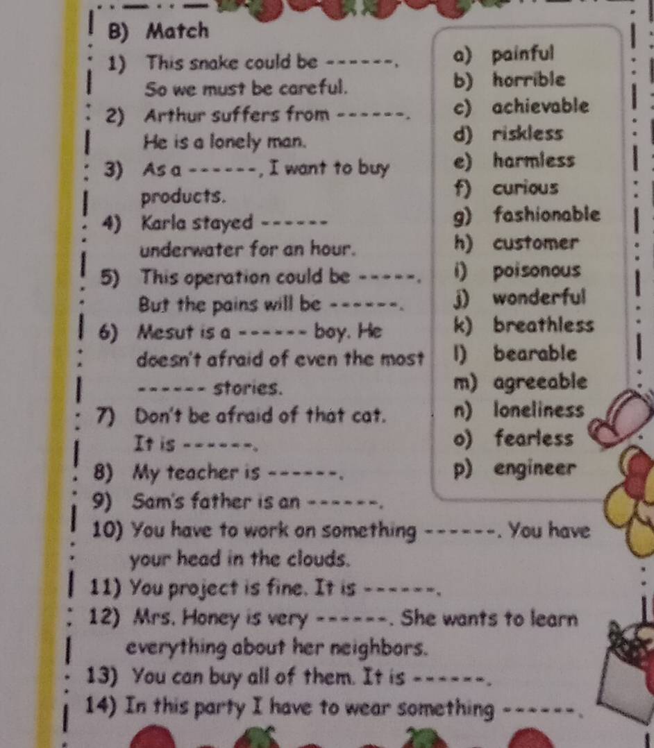 Match
1) This snake could be _----_. a) painful
So we must be careful. b) horrible
2) Arthur suffers from ------. c) achievable
He is a lonely man. d) riskless
3) As a ------, I want to buy e) harmless
products. f) curious
4) Karla stayed ---- g) fashionable
underwater for an hour. h) customer
5) This operation could be -----. i) poisonous
But the pains will be _----_. j) wonderful
6) Mesut is a ------ boy. He k) breathless
doesn't afraid of even the most 1) bearable
__---_ stories. m) agreeable
7) Don't be afraid of that cat. n) loneliness
It is __--__. o) fearless
8) My teacher is __---_. p) engineer
9) Sam's father is an ------.
10) You have to work on something ------. You have
your head in the clouds.
11) You project is fine. It is __--__.
12) Mrs. Honey is very ------. She wants to learn
everything about her neighbors.
13) You can buy all of them. It is _----_.
14) In this party I have to wear something_
. .