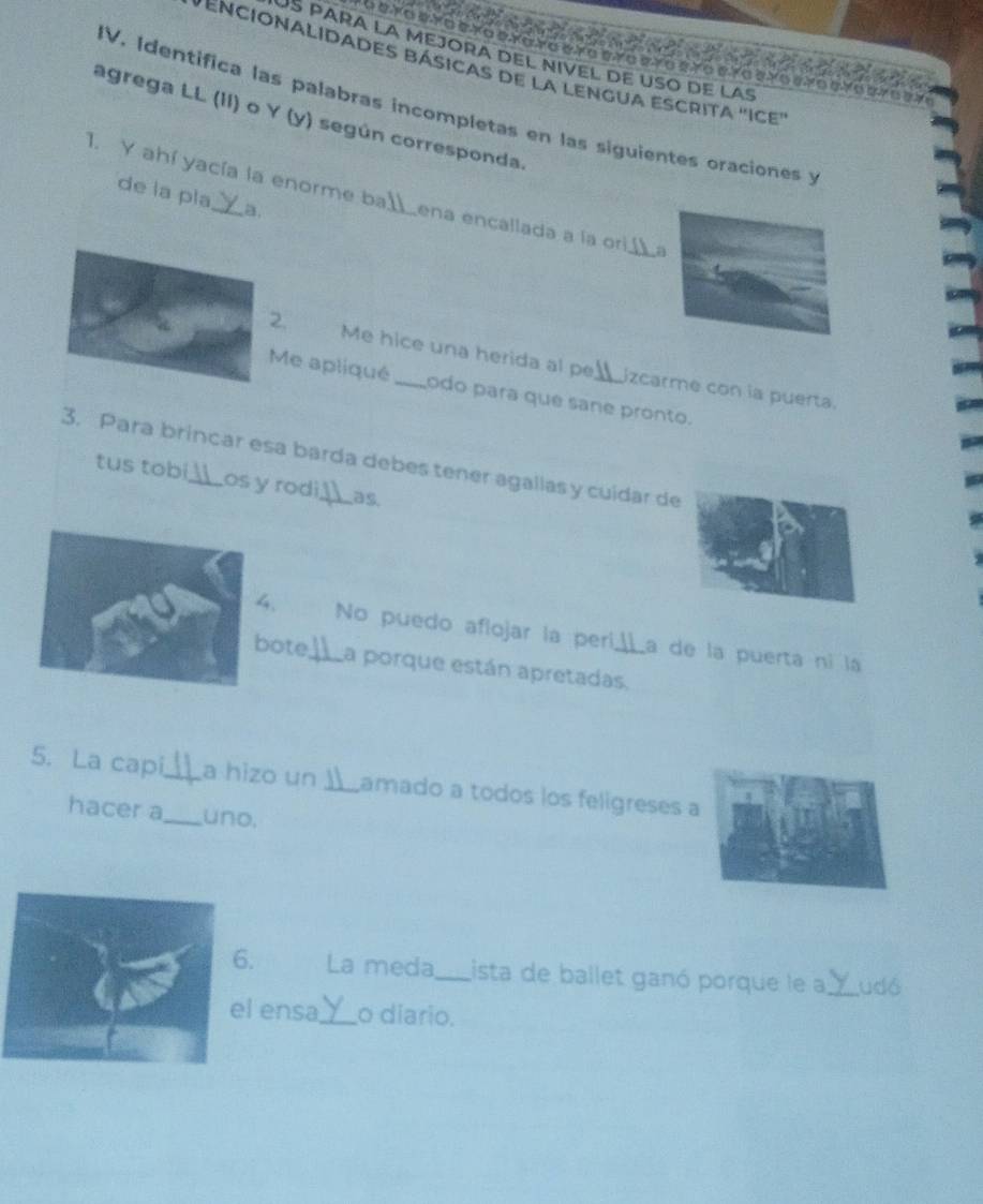 encionalidades básicas de la lengua escrita ''Ice 
IV, Identifica las palabras incompletas en las siguientes oraciones y 
agrega LL (II) o Y (y) según corresponda 
de la pla a. 
1. Y ahí yacía la enorme ba_ ena encallada a la ori_ a 
2. Me hice una herida al pe jzcarme con la puerta. 
Me apliqué _odo para que sane pronto. 
3. Para brincar esa barda debes tener agallas y cuidar de tus tobi 
os y rodi as. 
4. No puedo aflojar la per La de la puerta ní la 
bote_ La porque están apretadas. 
5. La capi_ a hizo un )_ Lamado a todos los feligreses a 
hacer a_ uno. 
6. La meda_ Lista de ballet ganó porque le a_ udó 
ensa_ o diario.