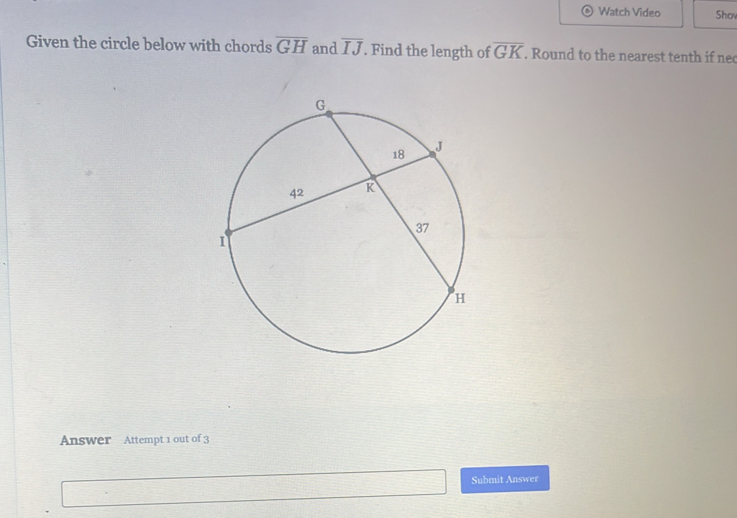 Watch Video Shov 
Given the circle below with chords overline GH and overline IJ. Find the length of overline GK. Round to the nearest tenth if nec 
Answer Attempt 1 out of 3 
Submit Answer