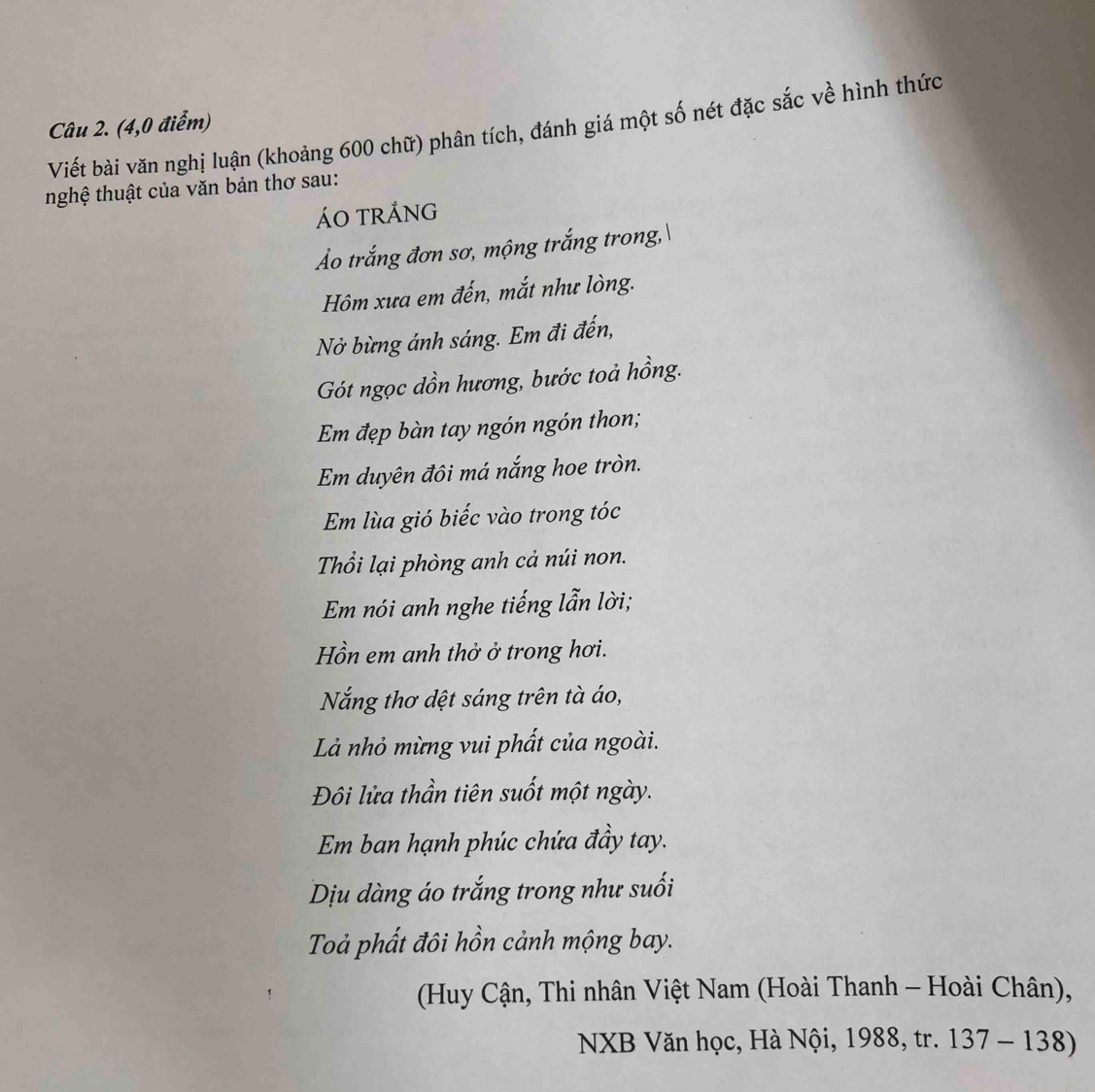 (4,0 điểm) Viết bài văn nghị luận (khoảng 600 chữ) phân tích, đánh giá một số nét đặc sắc về hình thức 
nghệ thuật của văn bản thơ sau: 
ÁO tRÁng 
Ảo trắng đơn sơ, mộng trắng trong, 
Hm xưa em đến, mắt như lòng. 
Nở bừng ánh sáng. Em đi đến, 
Gót ngọc dồn hương, bước toả hồng. 
Em đẹp bàn tay ngón ngón thon; 
Em duyên đôi má nắng hoe tròn. 
Em lùa gió biếc vào trong tóc 
Thổi lại phòng anh cả núi non. 
Em nói anh nghe tiếng lẫn lời; 
Hồn em anh thở ở trong hơi. 
Nắng thơ dệt sáng trên tà áo, 
Là nhỏ mừng vui phất của ngoài. 
Đôi lửa thần tiên suốt một ngày. 
Em ban hạnh phúc chứa đầy tay. 
Dịu dàng áo trắng trong như suối 
Toả phất đôi hồn cảnh mộng bay. 
(Huy Cận, Thi nhân Việt Nam (Hoài Thanh - Hoài Chân), 
NXB Văn học, Hà Nội, 1988, tr. 137-138)