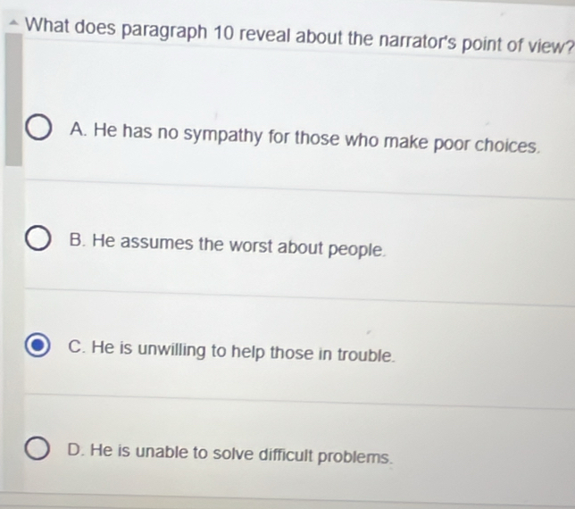 What does paragraph 10 reveal about the narrator's point of view?
A. He has no sympathy for those who make poor choices.
B. He assumes the worst about people.
C. He is unwilling to help those in trouble.
D. He is unable to solve difficult problems.