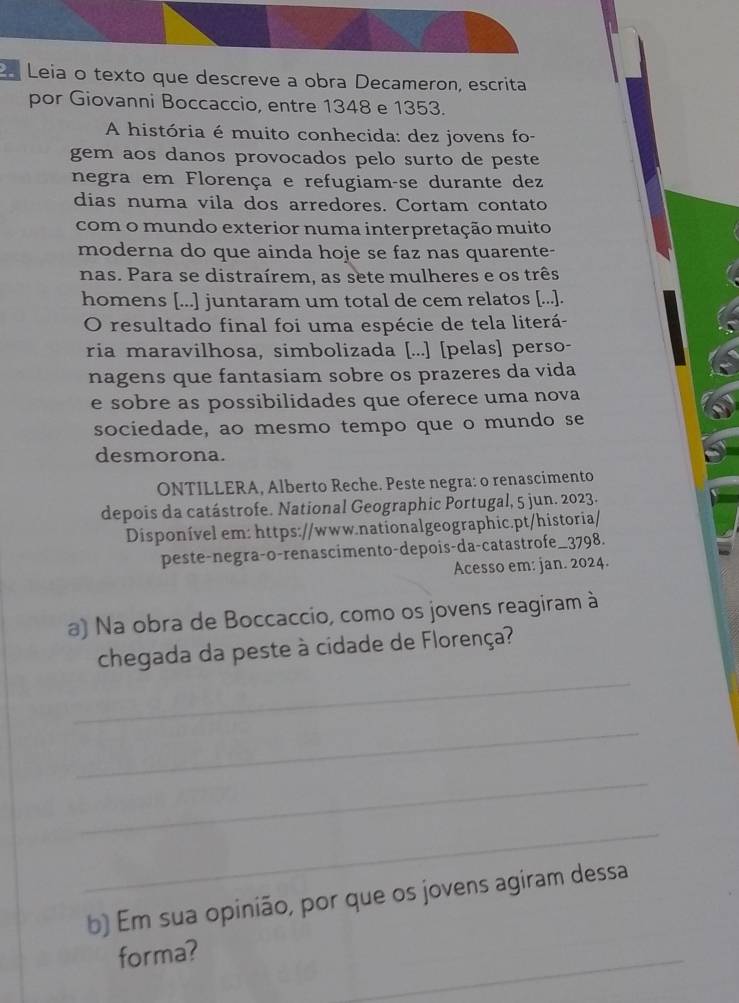 Leia o texto que descreve a obra Decameron, escrita 
por Giovanni Boccaccio, entre 1348 e 1353. 
A história é muito conhecida: dez jovens fo- 
gem aos danos provocados pelo surto de peste 
negra em Florença e refugiam-se durante dez 
dias numa vila dos arredores. Cortam contato 
com o mundo exterior numa interpretação muito 
moderna do que ainda hoje se faz nas quarente- 
nas. Para se distraírem, as sete mulheres e os três 
homens [...] juntaram um total de cem relatos [...]. 
O resultado final foi uma espécie de tela literá- 
ria maravilhosa, simbolizada [...] [pelas] perso- 
nagens que fantasiam sobre os prazeres da vida 
e sobre as possibilidades que oferece uma nova 
sociedade, ao mesmo tempo que o mundo se 
desmorona. 
ONTILLERA, Alberto Reche. Peste negra: o renascimento 
depois da catástrofe. National Geographic Portugal, 5 jun. 2023. 
Disponível em: https://www.nationalgeographic.pt/historia/ 
peste-negra-o-renascimento-depois-da-catastrofe_3798. 
Acesso em: jan. 2024. 
a) Na obra de Boccaccio, como os jovens reagiram à 
_ 
chegada da peste à cidade de Florença? 
_ 
_ 
_ 
b) Em sua opinião, por que os jovens agiram dessa 
forma? 
_