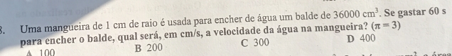 Uma mangueira de 1 cm de raio é usada para encher de água um balde de 36000cm^3. Se gastar 60 s
(π =3)
para encher o balde, qual será, em cm/s, a velocidade da água na mangueira? D 400
▲ 100 B 200 C 300