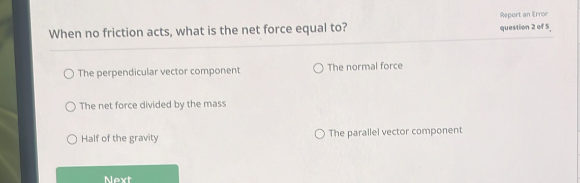 Report an Error
When no friction acts, what is the net force equal to? question 2 of 5
The perpendicular vector component The normal force
The net force divided by the mass
Half of the gravity The parallel vector component
Next