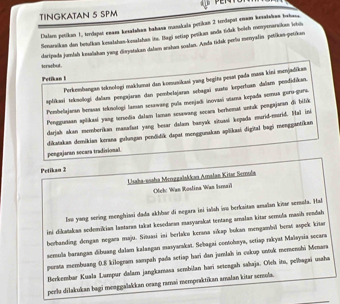 TINGKATAN 5 SPM
Dalam petikan 1, terdapat enam kesalahan bahasa manakala petikan 2 terdapat enam kesalahan babsss.
Senaraikan dan betulkan kesalahan-kesalahan itu. Bagi setiap petikan anda tidak bolch menyenaraikan lebih
daripada jumlah kesalahan yang dinyatakan dalam arahan soalan. Anda tidak perlu menyalin petikan-petikan
tersebut.
Petikan 1
Perkembangan teknologi maklumat dan komunikasi yang begitu pesat pada masa kini menjadikan
aplikasi teknologi dalam pengajaran dan pembelajaran sebagai suatu keperluan dalam pendidikan.
Pembelajaran berasas teknologi laman sesawang pula menjadi inovasi utama kepada semua guru-guru.
Penggunaan aplikasi yang tersedia dalam laman sesawang secara berhemat untuk pengajaran di bilik
darjah akan memberikan manafaat yang besar dalam banyak situasi kepada murid-murid. Hal ini
dikatakan demikian kerana gulungan pendidik dapat menggunakan aplikasi digital bagi menggantikan
pengajaran secara tradisional.
Petikan 2
Usaha-usaha Menggalakkan Amalan Kitar Semula
Oleh: Wan Roslina Wan Ismail
Isu yang sering menghiasi dada akhbar di negara ini ialah isu berkaitan amalan kitar semula. Hal
ini dikatakan sedemikian lantaran takat kesedaran masyarakat tentang amalan kitar semula masih rendah
berbanding dengan negara maju. Situasi ini berlaku kerana sikap bukan mengambil berat aspek kitar
semula barangan dibuang dalam kalangan masyarakat. Sebagai contohnya, setiap rakyat Malaysia secara
purata membuang 0.8 kilogram sampah pada setiap hari dan jumlah in cukup untuk memenuhi Menara
Berkembar Kuala Lumpur dalam jangkamasa sembilan hari setengah sahaja. Oleh itu, pelbagai usaha
perlu dilakukan bagi menggalakkan orang ramai mempraktikan amalan kitar semula.