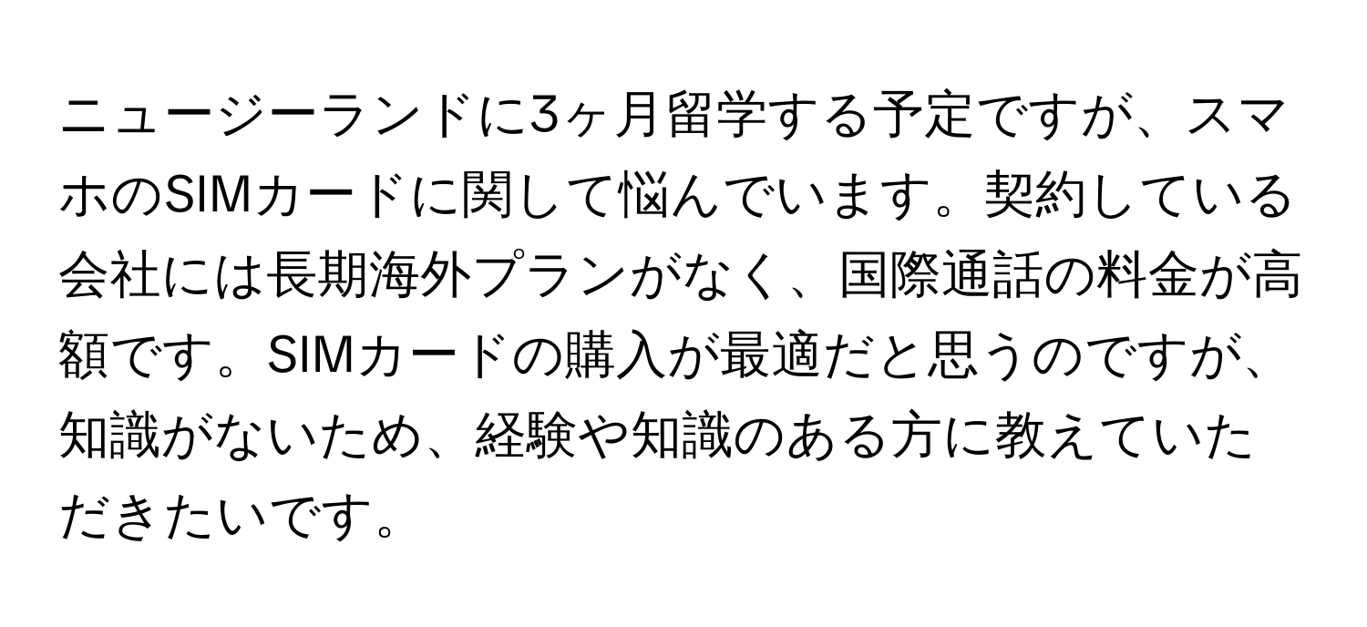 ニュージーランドに3ヶ月留学する予定ですが、スマホのSIMカードに関して悩んでいます。契約している会社には長期海外プランがなく、国際通話の料金が高額です。SIMカードの購入が最適だと思うのですが、知識がないため、経験や知識のある方に教えていただきたいです。