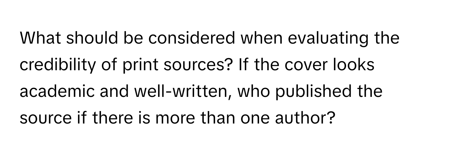 What should be considered when evaluating the credibility of print sources? If the cover looks academic and well-written, who published the source if there is more than one author?