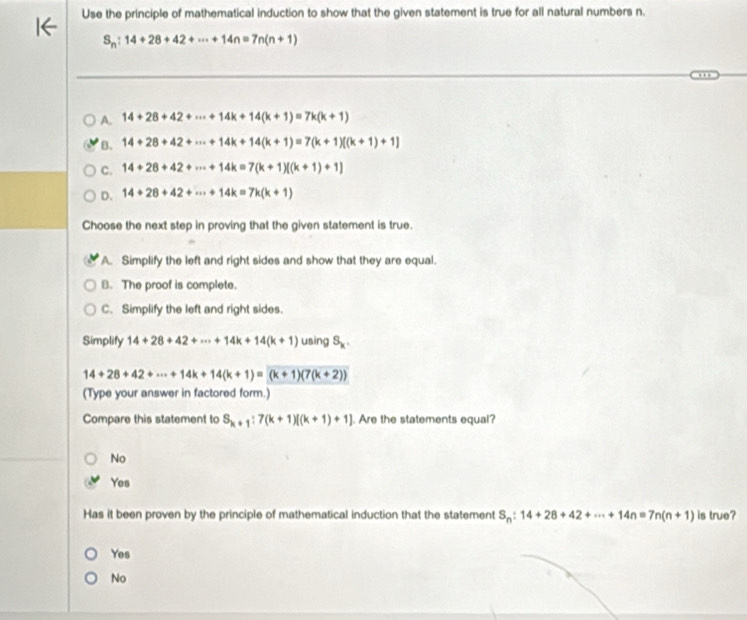 Use the principle of mathematical induction to show that the given statement is true for all natural numbers n.
S_n:14+28+42+·s +14n=7n(n+1)
A. 14+28+42+·s +14k+14(k+1)=7k(k+1)
B. 14+28+42+·s +14k+14(k+1)=7(k+1)[(k+1)+1]
C. 14+28+42+·s +14k=7(k+1)[(k+1)+1]
D. 14+28+42+·s +14k=7k(k+1)
Choose the next step in proving that the given statement is true.
A. Simplify the left and right sides and show that they are equal.
B. The proof is complete.
C. Simplify the left and right sides.
Simplify 14+28+42+·s +14k+14(k+1) usìng S_k.
14+28+42+·s +14k+14(k+1)=(k+1)(7(k+2))
(Type your answer in factored form.)
Compare this statement to S_k+1:7(k+1)[(k+1)+1]. Are the statements equal?
No
Yes
Has it been proven by the principle of mathematical induction that the statement S_n:14+28+42+·s +14n=7n(n+1) is true?
Yes
No