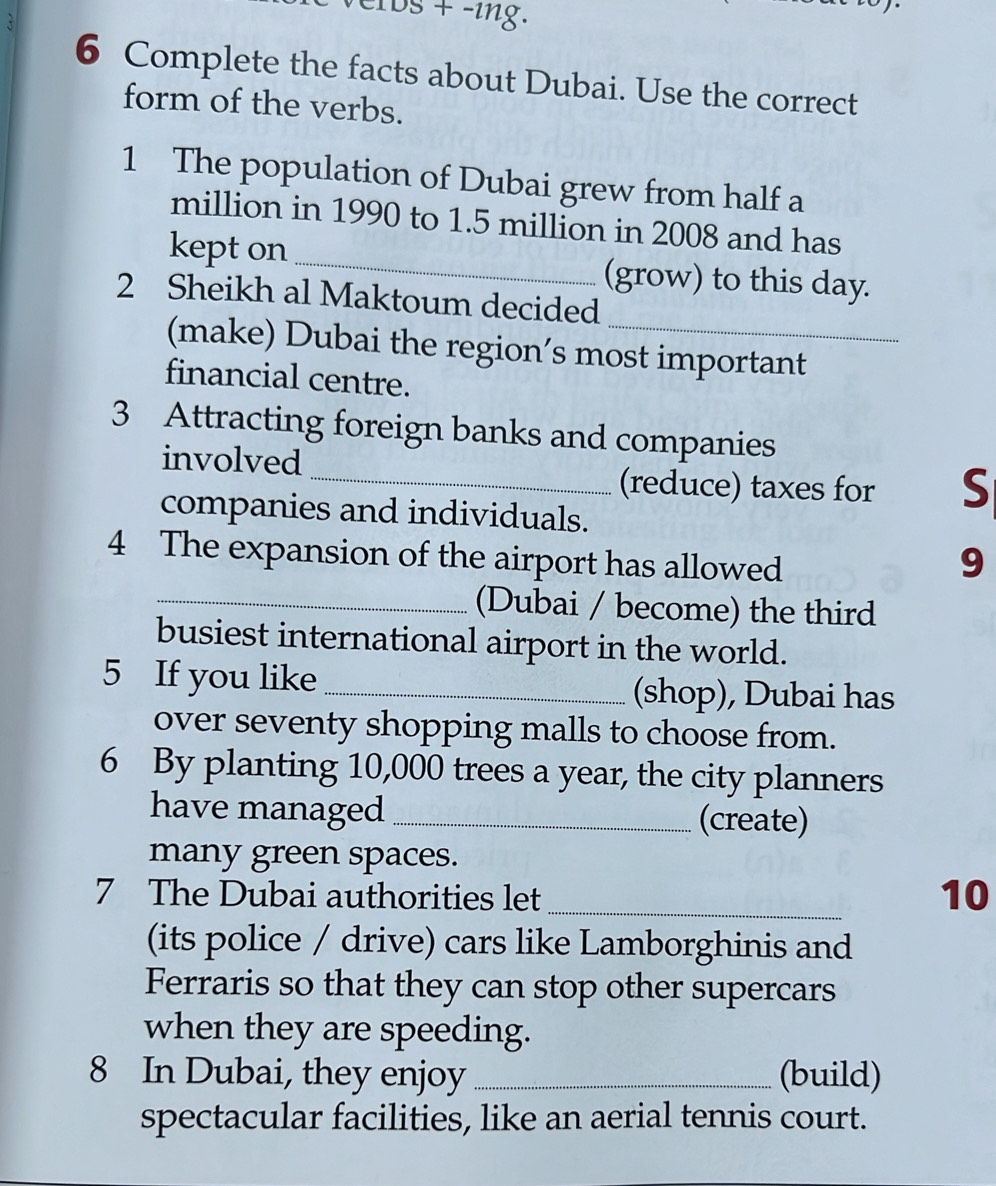 IDS + -ing. 
6 Complete the facts about Dubai. Use the correct 
form of the verbs. 
1 The population of Dubai grew from half a
million in 1990 to 1.5 million in 2008 and has 
kept on_ (grow) to this day. 
2 Sheikh al Maktoum decided 
(make) Dubai the region’s most important 
financial centre. 
3 Attracting foreign banks and companies 
involved 
_(reduce) taxes for S 
companies and individuals. 
4 The expansion of the airport has allowed 
9 
_(Dubai / become) the third 
busiest international airport in the world. 
5 If you like _(shop), Dubai has 
over seventy shopping malls to choose from. 
6 By planting 10,000 trees a year, the city planners 
have managed _(create) 
many green spaces. 
7 The Dubai authorities let _10 
(its police / drive) cars like Lamborghinis and 
Ferraris so that they can stop other supercars 
when they are speeding. 
8 In Dubai, they enjoy _(build) 
spectacular facilities, like an aerial tennis court.