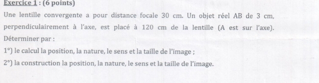 Une lentille convergente a pour distance focale 30 cm. Un objet réel AB de 3 cm, 
perpendiculairement à l'axe, est placé à 120 cm de la lentille (A est sur l'axe). 
Déterminer par :
1°) le calcul la position, la nature, le sens et la taille de l’image ;
2°) la construction la position, la nature, le sens et la taille de l’image.