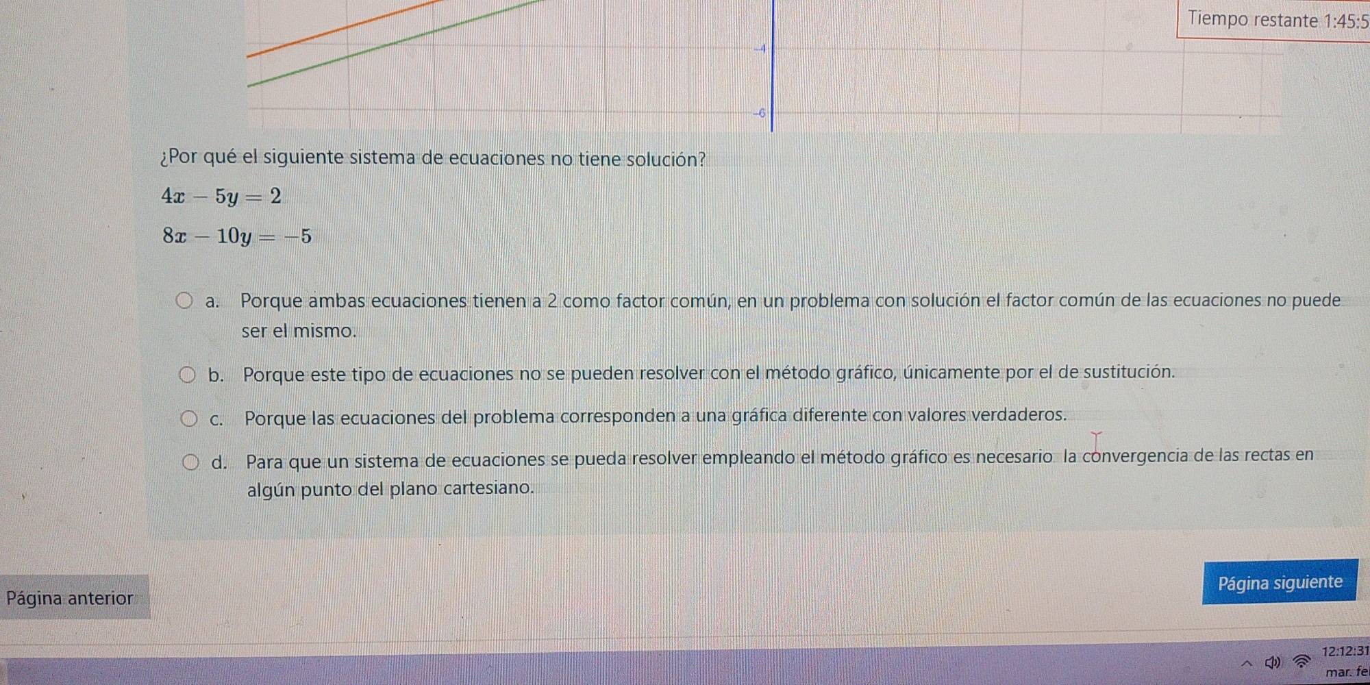 1:45:5 
¿Por qué el siguiente sistema de ecuaciones no tiene solución?
4x-5y=2
8x-10y=-5
a. Porque ambas ecuaciones tienen a 2 como factor común, en un problema con solución el factor común de las ecuaciones no puede
ser el mismo.
b. Porque este tipo de ecuaciones no se pueden resolver con el método gráfico, únicamente por el de sustitución.
c. Porque las ecuaciones del problema corresponden a una gráfica diferente con valores verdaderos.
d. Para que un sistema de ecuaciones se pueda resolver empleando el método gráfico es necesario la convergencia de las rectas en
algún punto del plano cartesiano.
Página anterior Página siguiente
12:12:31
mar. fe