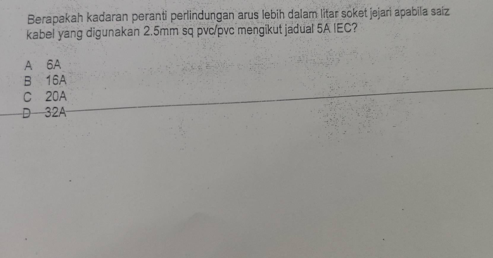 Berapakah kadaran peranti perlindungan arus lebih dalam litar soket jejari apabila saiz
kabel yang digunakan 2.5mm sq pvc/pvc mengikut jadual 5A IEC?
A 6A
B 16A
C 20A
D 32A